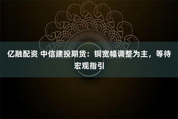 亿融配资 中信建投期货：铜宽幅调整为主，等待宏观指引