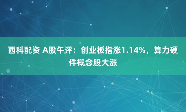 西科配资 A股午评：创业板指涨1.14%，算力硬件概念股大涨