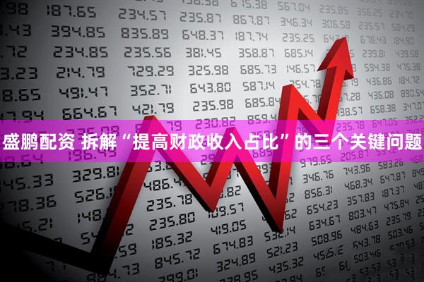 盛鹏配资 拆解“提高财政收入占比”的三个关键问题