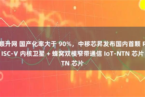 顺升网 国产化率大于 90%，中移芯昇发布国内首颗 RISC-V 内核卫星 + 蜂窝双模窄带通信 IoT-NTN 芯片