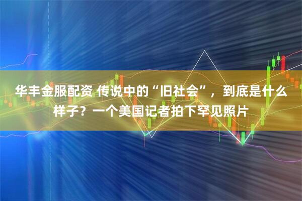 华丰金服配资 传说中的“旧社会”，到底是什么样子？一个美国记者拍下罕见照片