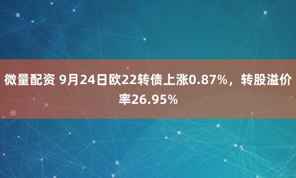 微量配资 9月24日欧22转债上涨0.87%，转股溢价率26.95%