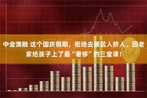 中金澳融 这个国庆假期，拒绝去景区人挤人，回老家给孩子上了最“奢侈”的三堂课！