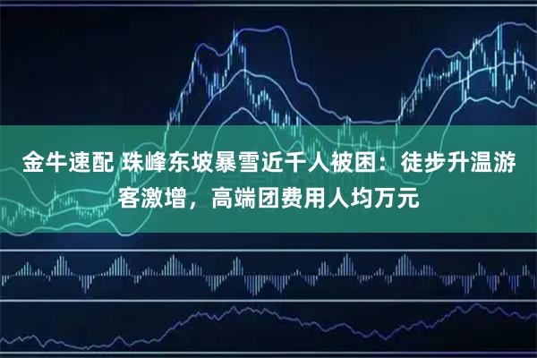 金牛速配 珠峰东坡暴雪近千人被困：徒步升温游客激增，高端团费用人均万元