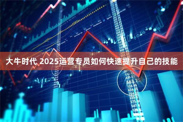 大牛时代 2025运营专员如何快速提升自己的技能