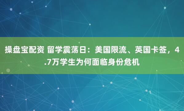 操盘宝配资 留学震荡日：美国限流、英国卡签，4.7万学生为何面临身份危机