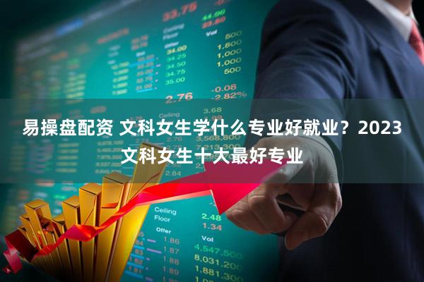 易操盘配资 文科女生学什么专业好就业？2023文科女生十大最好专业