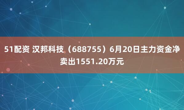 51配资 汉邦科技（688755）6月20日主力资金净卖出1551.20万元