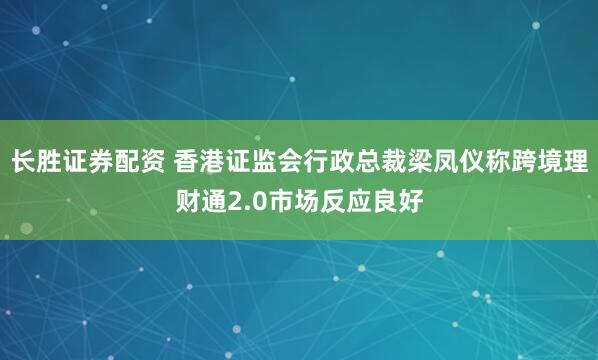 长胜证券配资 香港证监会行政总裁梁凤仪称跨境理财通2.0市场反应良好