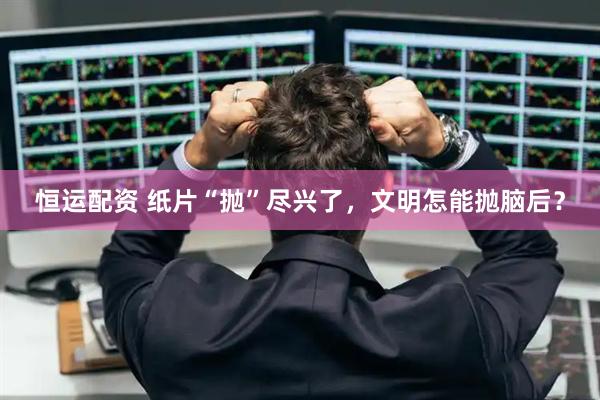 恒运配资 纸片“抛”尽兴了，文明怎能抛脑后？