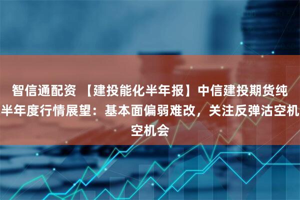 智信通配资 【建投能化半年报】中信建投期货纯碱半年度行情展望：基本面偏弱难改，关注反弹沽空机会