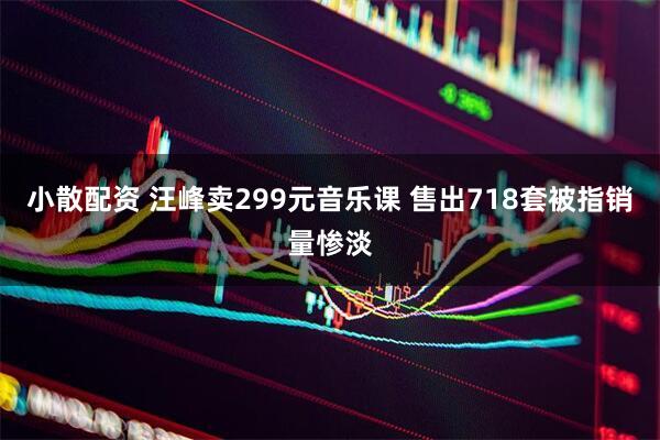 小散配资 汪峰卖299元音乐课 售出718套被指销量惨淡