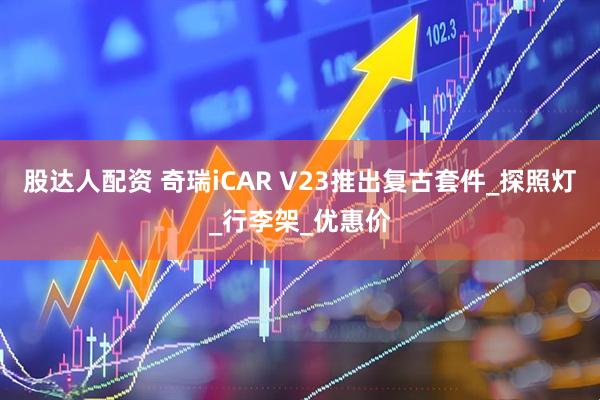 股达人配资 奇瑞iCAR V23推出复古套件_探照灯_行李架_优惠价