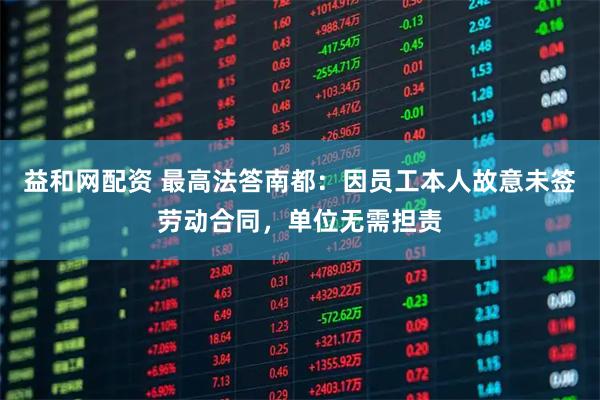 益和网配资 最高法答南都：因员工本人故意未签劳动合同，单位无需担责