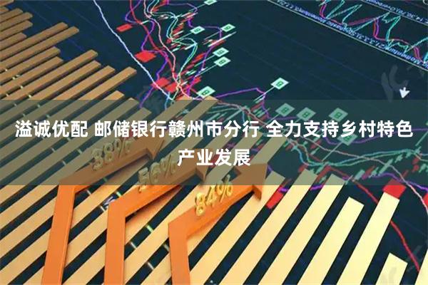 溢诚优配 邮储银行赣州市分行 全力支持乡村特色产业发展