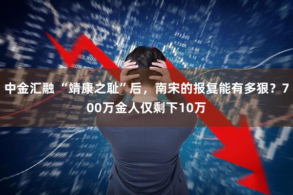 中金汇融 “靖康之耻”后，南宋的报复能有多狠？700万金人仅剩下10万