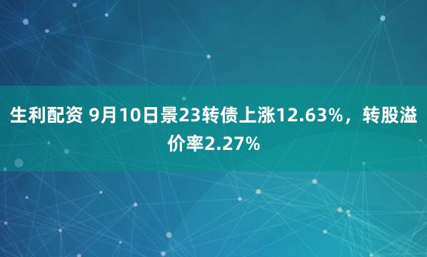 生利配资 9月10日景23转债上涨12.63%，转股溢价率2.27%