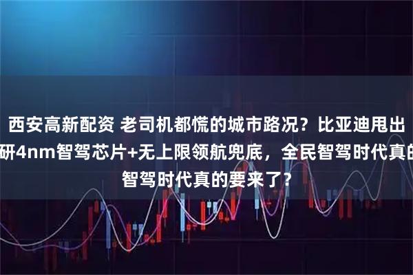西安高新配资 老司机都慌的城市路况？比亚迪甩出王炸：自研4nm智驾芯片+无上限领航兜底，全民智驾时代真的要来了？