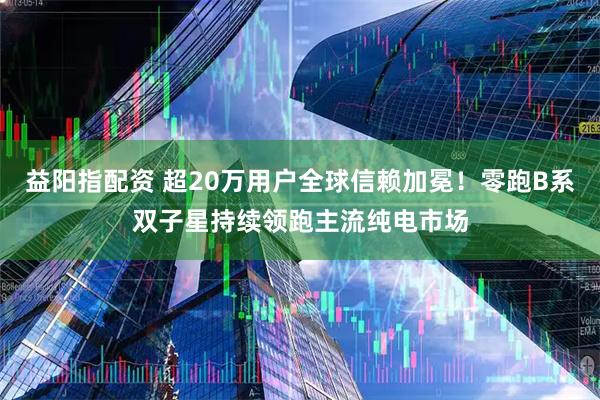 益阳指配资 超20万用户全球信赖加冕！零跑B系双子星持续领跑主流纯电市场